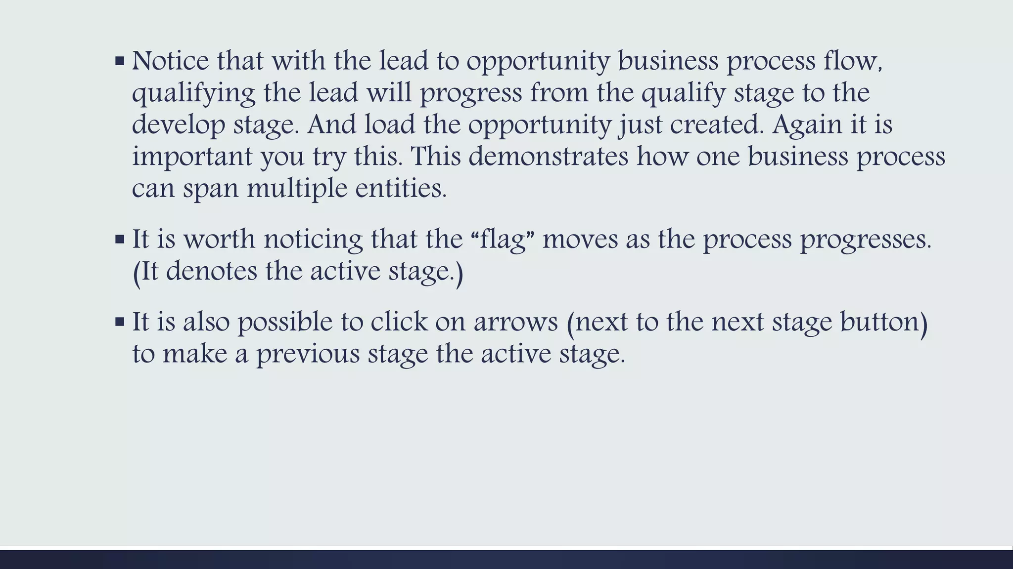  Notice that with the lead to opportunity business process flow,
qualifying the lead will progress from the qualify stage to the
develop stage. And load the opportunity just created. Again it is
important you try this. This demonstrates how one business process
can span multiple entities.
 It is worth noticing that the “flag” moves as the process progresses.
(It denotes the active stage.)
 It is also possible to click on arrows (next to the next stage button)
to make a previous stage the active stage.
 