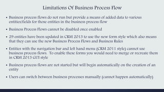 Limitations Of Business Process Flow
▪ Business process flows do not run but provide a means of added data to various
entities/fields for those entities in the business process flow
▪ Business Process Flows cannot be disabled once enabled
▪ 29 entities have been updated in CRM 2013 to use the new form style which also means
that they can use the new Business Process Flows and Business Rules
▪ Entities with the navigation bar and left hand menu (CRM 2011 style) cannot use
business process flows. To enable these forms you would need to merge or recreate them
in CRM 2013 GUI style
▪ Business process flows are not started but will begin automatically on the creation of an
entity
▪ Users can switch between business processes manually (cannot happen automatically)
 