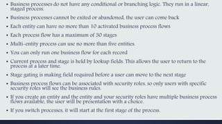 ▪ Business processes do not have any conditional or branching logic. They run in a linear,
staged process.
▪ Business processes cannot be exited or abandoned, the user can come back
▪ Each entity can have no more than 10 activated business process flows
▪ Each process flow has a maximum of 30 stages
▪ Multi-entity process can use no more than five entities.
▪ You can only run one business flow for each record
▪ Current process and stage is held by lookup fields. This allows the user to return to the
process at a later time.
▪ Stage gating is making field required before a user can move to the next stage
▪ Business process flows can be associated with security roles, so only users with specific
security roles will see the business rules.
▪ If you create an entity and the entity and your security roles have multiple business process
flows available, the user will be presentation with a choice.
▪ If you switch processes, it will start at the first stage of the process.
 