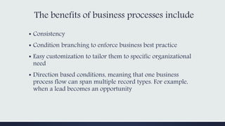 The benefits of business processes include
▪ Consistency
▪ Condition branching to enforce business best practice
▪ Easy customization to tailor them to specific organizational
need
▪ Direction based conditions, meaning that one business
process flow can span multiple record types. For example,
when a lead becomes an opportunity
 