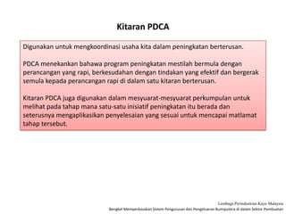 Bengkel Memperkasakan Sistem Pengurusan dan Pengeluaran Bumiputera di dalam Sektor Pembuatan
Lembaga Perindustrian Kayu Malaysia
Kitaran PDCA
Digunakan untuk mengkoordinasi usaha kita dalam peningkatan berterusan.
PDCA menekankan bahawa program peningkatan mestilah bermula dengan
perancangan yang rapi, berkesudahan dengan tindakan yang efektif dan bergerak
semula kepada perancangan rapi di dalam satu kitaran berterusan.
Kitaran PDCA juga digunakan dalam mesyuarat-mesyuarat perkumpulan untuk
melihat pada tahap mana satu-satu inisiatif peningkatan itu berada dan
seterusnya mengaplikasikan penyelesaian yang sesuai untuk mencapai matlamat
tahap tersebut.
 