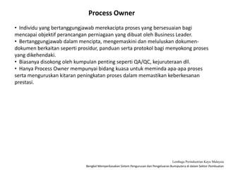 Bengkel Memperkasakan Sistem Pengurusan dan Pengeluaran Bumiputera di dalam Sektor Pembuatan
Lembaga Perindustrian Kayu Malaysia
Process Owner
• Individu yang bertanggungjawab merekacipta proses yang bersesuaian bagi
mencapai objektif perancangan perniagaan yang dibuat oleh Business Leader.
• Bertanggungjawab dalam mencipta, mengemaskini dan meluluskan dokumen-
dokumen berkaitan seperti prosidur, panduan serta protokol bagi menyokong proses
yang dikehendaki.
• Biasanya disokong oleh kumpulan penting seperti QA/QC, kejuruteraan dll.
• Hanya Process Owner mempunyai bidang kuasa untuk meminda apa-apa proses
serta menguruskan kitaran peningkatan proses dalam memastikan keberkesanan
prestasi.
 