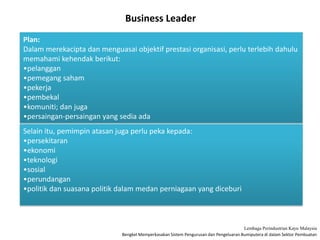 Bengkel Memperkasakan Sistem Pengurusan dan Pengeluaran Bumiputera di dalam Sektor Pembuatan
Lembaga Perindustrian Kayu Malaysia
Business Leader
Plan:
Dalam merekacipta dan menguasai objektif prestasi organisasi, perlu terlebih dahulu
memahami kehendak berikut:
•pelanggan
•pemegang saham
•pekerja
•pembekal
•komuniti; dan juga
•persaingan-persaingan yang sedia ada
Selain itu, pemimpin atasan juga perlu peka kepada:
•persekitaran
•ekonomi
•teknologi
•sosial
•perundangan
•politik dan suasana politik dalam medan perniagaan yang diceburi
 