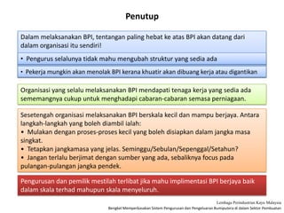 Bengkel Memperkasakan Sistem Pengurusan dan Pengeluaran Bumiputera di dalam Sektor Pembuatan
Lembaga Perindustrian Kayu Malaysia
Penutup
Dalam melaksanakan BPI, tentangan paling hebat ke atas BPI akan datang dari
dalam organisasi itu sendiri!
• Pengurus selalunya tidak mahu mengubah struktur yang sedia ada
• Pekerja mungkin akan menolak BPI kerana khuatir akan dibuang kerja atau digantikan
Organisasi yang selalu melaksanakan BPI mendapati tenaga kerja yang sedia ada
sememangnya cukup untuk menghadapi cabaran-cabaran semasa perniagaan.
Sesetengah organisasi melaksanakan BPI berskala kecil dan mampu berjaya. Antara
langkah-langkah yang boleh diambil ialah:
• Mulakan dengan proses-proses kecil yang boleh disiapkan dalam jangka masa
singkat.
• Tetapkan jangkamasa yang jelas. Seminggu/Sebulan/Sepenggal/Setahun?
• Jangan terlalu berjimat dengan sumber yang ada, sebaliknya focus pada
pulangan-pulangan jangka pendek.
Pengurusan dan pemilik mestilah terlibat jika mahu implimentasi BPI berjaya baik
dalam skala terhad mahupun skala menyeluruh.
 