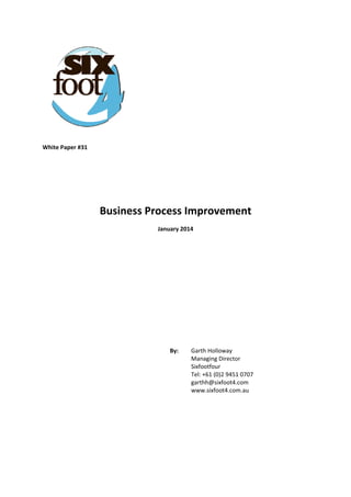  
White Paper #31 
 
 
 
Business Process Improvement 
January 2014 
 
 
 
 
 
 
 
 
 
By:   Garth Holloway  
Managing Director  
Sixfootfour  
Tel: +61 (0)2 9451 0707  
garthh@sixfoot4.com  
www.sixfoot4.com.au
 
