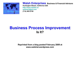 Walsh Enterprises             Business & Financial Advisors
       Huntington Beach, California USA
       http://www.awalsh.us
       walshal1@aol.com
       (714) 465-2749




Business Process Improvement
                        Is It?


   Reprinted from a blog posted February 2009 at
           www.walshal.wordpress.com
 