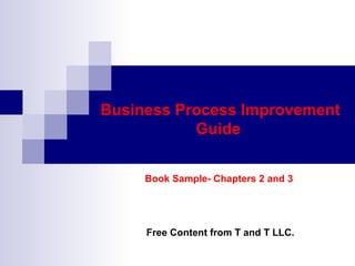 Business Process Improvement
           Guide


     Book Sample- Chapters 2 and 3




     Free Content from T and T LLC.
 