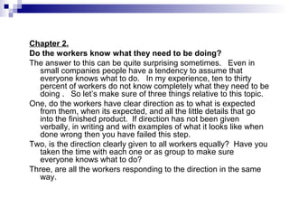 Chapter 2.
Do the workers know what they need to be doing?
The answer to this can be quite surprising sometimes. Even in
   small companies people have a tendency to assume that
   everyone knows what to do. In my experience, ten to thirty
   percent of workers do not know completely what they need to be
   doing . So let’s make sure of three things relative to this topic.
One, do the workers have clear direction as to what is expected
   from them, when its expected, and all the little details that go
   into the finished product. If direction has not been given
   verbally, in writing and with examples of what it looks like when
   done wrong then you have failed this step.
Two, is the direction clearly given to all workers equally? Have you
   taken the time with each one or as group to make sure
   everyone knows what to do?
Three, are all the workers responding to the direction in the same
   way.
 