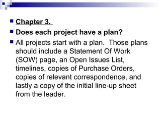  Chapter 3.
 Does each project have a plan?
 All projects start with a plan. Those plans
  should include a Statement Of Work
  (SOW) page, an Open Issues List,
  timelines, copies of Purchase Orders,
  copies of relevant correspondence, and
  lastly a copy of the initial line-up sheet
  from the leader.
 