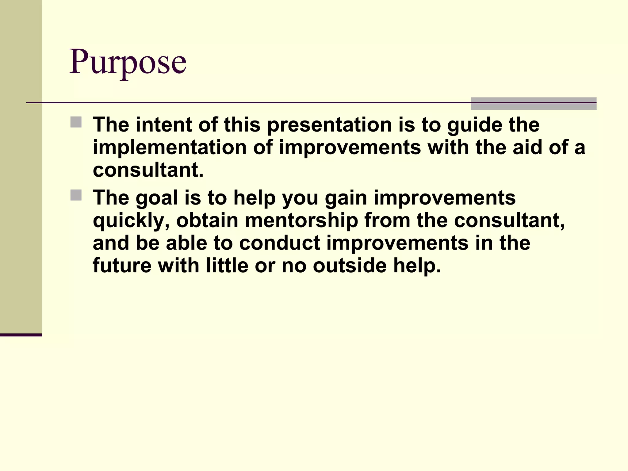 Purpose
 The intent of this presentation is to guide the
  implementation of improvements with the aid of a
  consultant.
 The goal is to help you gain improvements
  quickly, obtain mentorship from the consultant,
  and be able to conduct improvements in the
  future with little or no outside help.
 