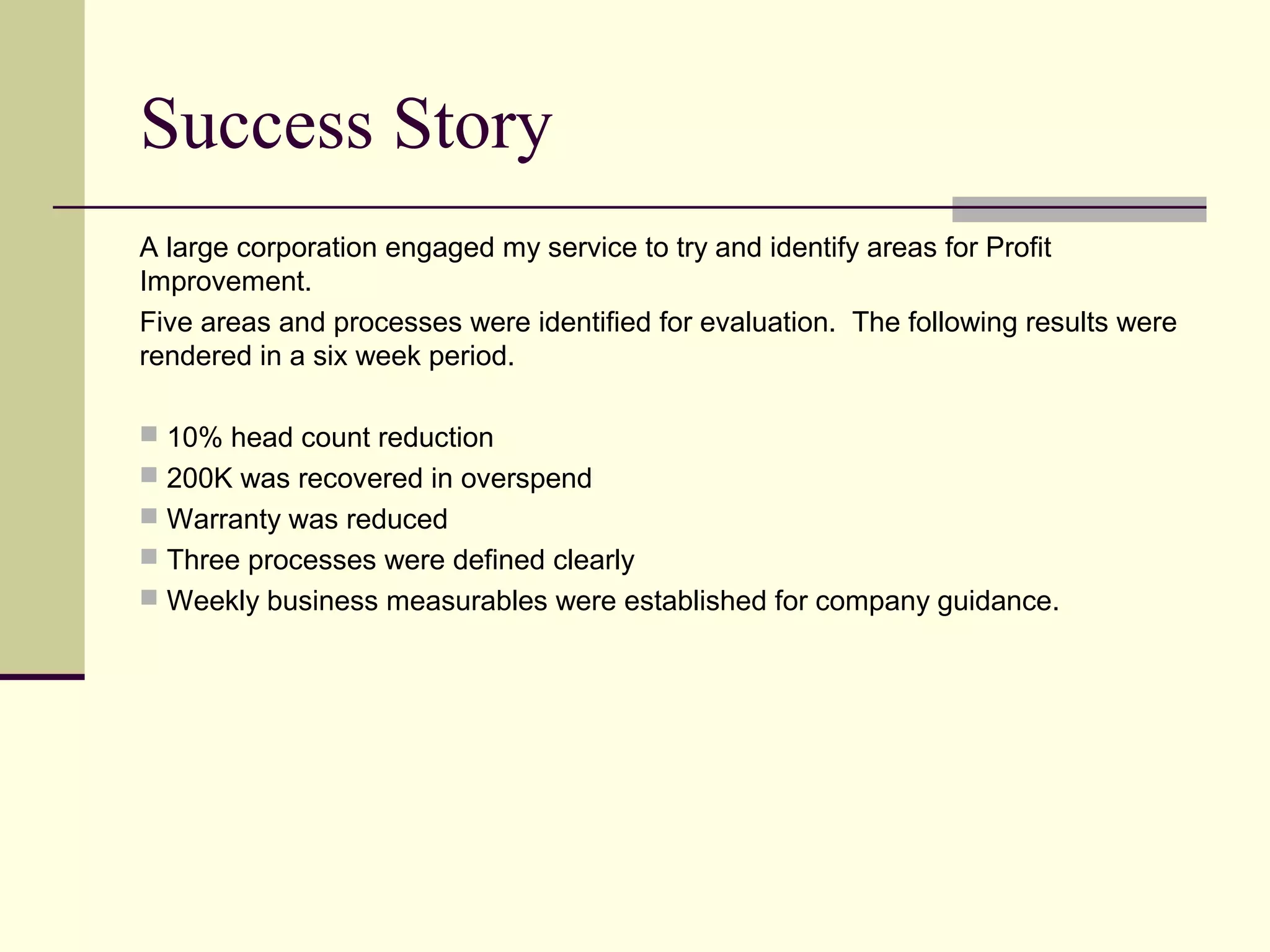 Success Story
A large corporation engaged my service to try and identify areas for Profit
Improvement.
Five areas and processes were identified for evaluation. The following results were
rendered in a six week period.

 10% head count reduction
 200K was recovered in overspend
 Warranty was reduced
 Three processes were defined clearly
 Weekly business measurables were established for company guidance.
 