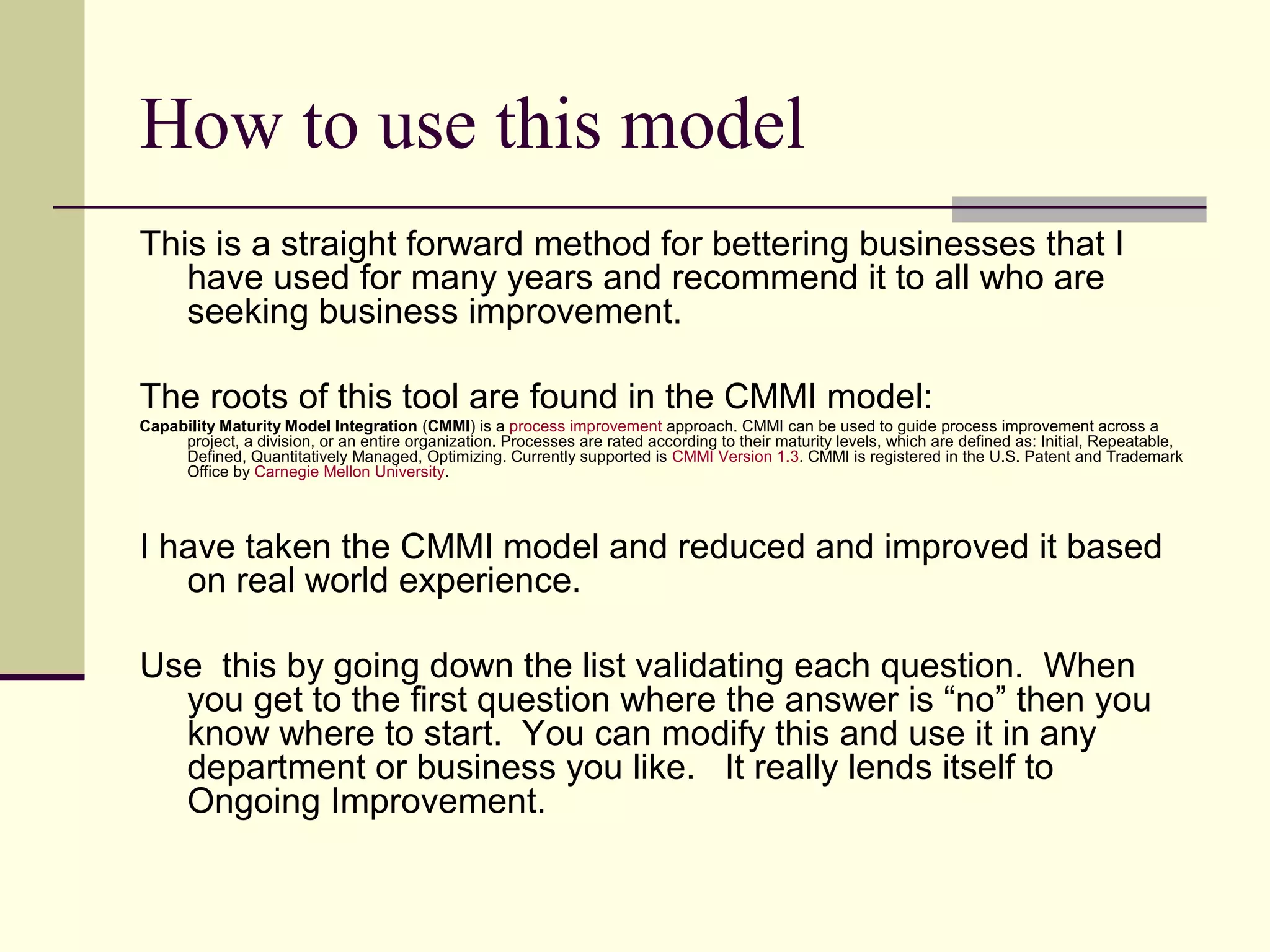 How to use this model
This is a straight forward method for bettering businesses that I
   have used for many years and recommend it to all who are
   seeking business improvement.

The roots of this tool are found in the CMMI model:
Capability Maturity Model Integration (CMMI) is a process improvement approach. CMMI can be used to guide process improvement across a
     project, a division, or an entire organization. Processes are rated according to their maturity levels, which are defined as: Initial, Repeatable,
     Defined, Quantitatively Managed, Optimizing. Currently supported is CMMI Version 1.3. CMMI is registered in the U.S. Patent and Trademark
     Office by Carnegie Mellon University.




I have taken the CMMI model and reduced and improved it based
   on real world experience.

Use this by going down the list validating each question. When
  you get to the first question where the answer is “no” then you
  know where to start. You can modify this and use it in any
  department or business you like. It really lends itself to
  Ongoing Improvement.
 