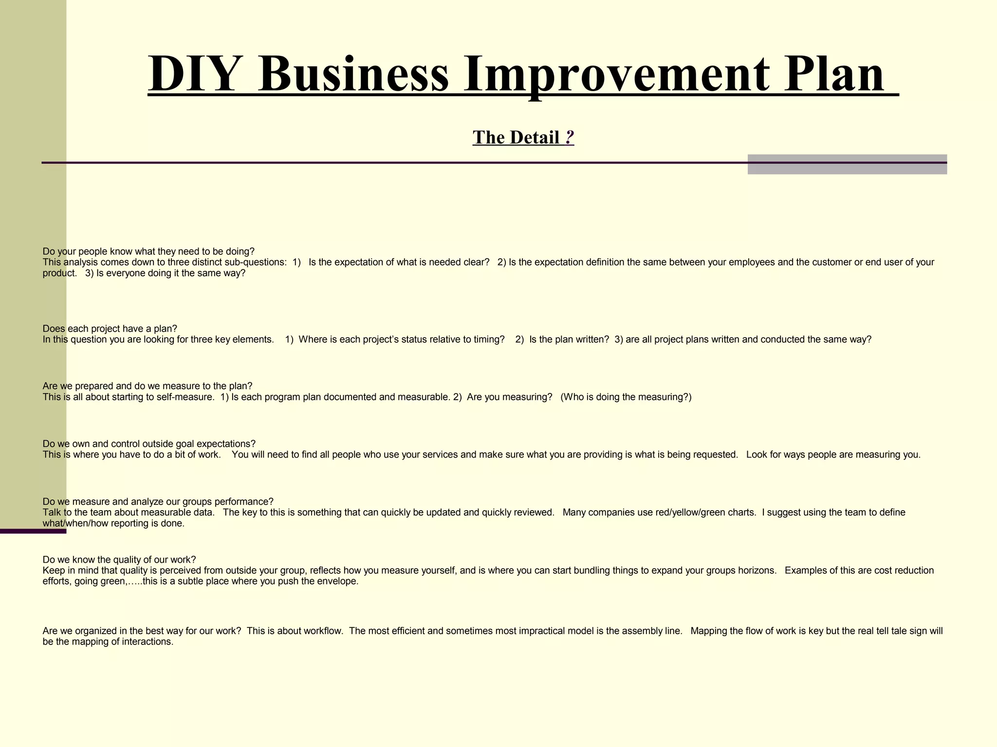 DIY Business Improvement Plan
                                                                                                        The Detail ?




Do your people know what they need to be doing?
This analysis comes down to three distinct sub-questions: 1) Is the expectation of what is needed clear? 2) Is the expectation definition the same between your employees and the customer or end user of your
product. 3) Is everyone doing it the same way?




Does each project have a plan?
In this question you are looking for three key elements.   1) Where is each project’s status relative to timing?   2) Is the plan written? 3) are all project plans written and conducted the same way?



Are we prepared and do we measure to the plan?
This is all about starting to self-measure. 1) Is each program plan documented and measurable. 2) Are you measuring? (Who is doing the measuring?)



Do we own and control outside goal expectations?
This is where you have to do a bit of work. You will need to find all people who use your services and make sure what you are providing is what is being requested. Look for ways people are measuring you.



Do we measure and analyze our groups performance?
Talk to the team about measurable data. The key to this is something that can quickly be updated and quickly reviewed. Many companies use red/yellow/green charts. I suggest using the team to define
what/when/how reporting is done.


Do we know the quality of our work?
Keep in mind that quality is perceived from outside your group, reflects how you measure yourself, and is where you can start bundling things to expand your groups horizons. Examples of this are cost reduction
efforts, going green,…..this is a subtle place where you push the envelope.




Are we organized in the best way for our work? This is about workflow. The most efficient and sometimes most impractical model is the assembly line. Mapping the flow of work is key but the real tell tale sign will
be the mapping of interactions.
 