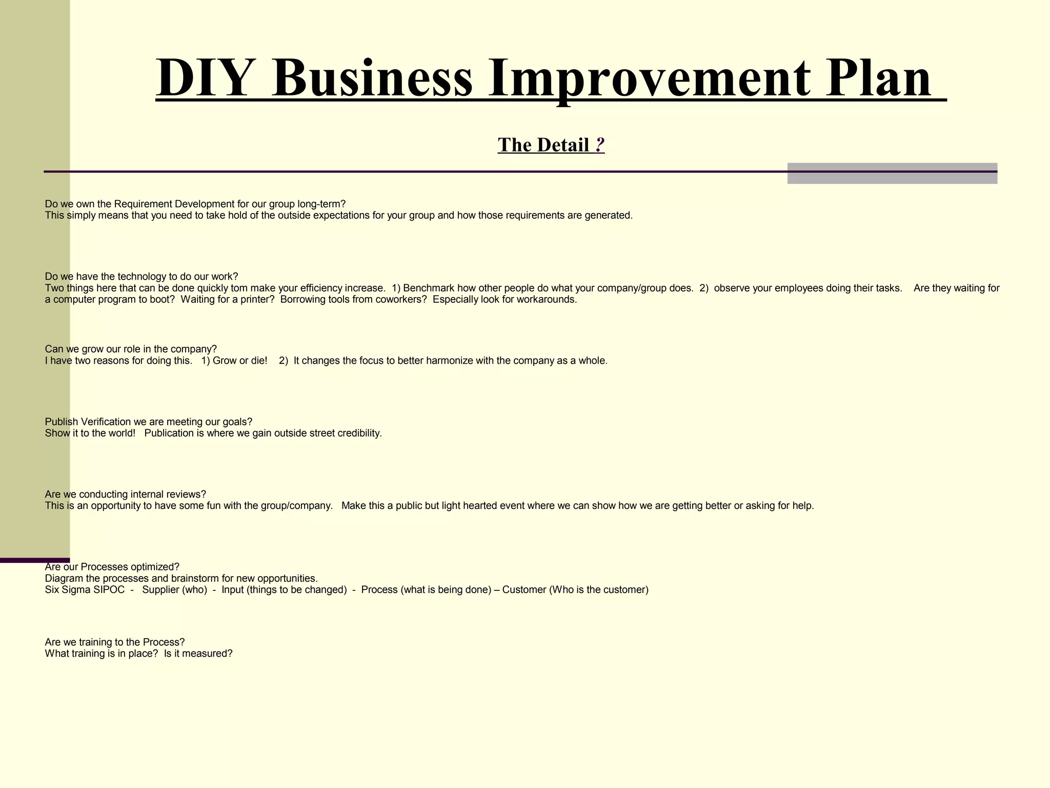 DIY Business Improvement Plan
                                                                                                     The Detail ?

Do we own the Requirement Development for our group long-term?
This simply means that you need to take hold of the outside expectations for your group and how those requirements are generated.




Do we have the technology to do our work?
Two things here that can be done quickly tom make your efficiency increase. 1) Benchmark how other people do what your company/group does. 2) observe your employees doing their tasks.   Are they waiting for
a computer program to boot? Waiting for a printer? Borrowing tools from coworkers? Especially look for workarounds.



Can we grow our role in the company?
I have two reasons for doing this. 1) Grow or die!    2) It changes the focus to better harmonize with the company as a whole.




Publish Verification we are meeting our goals?
Show it to the world! Publication is where we gain outside street credibility.




Are we conducting internal reviews?
This is an opportunity to have some fun with the group/company. Make this a public but light hearted event where we can show how we are getting better or asking for help.




Are our Processes optimized?
Diagram the processes and brainstorm for new opportunities.
Six Sigma SIPOC - Supplier (who) - Input (things to be changed) - Process (what is being done) – Customer (Who is the customer)




Are we training to the Process?
What training is in place? Is it measured?
 