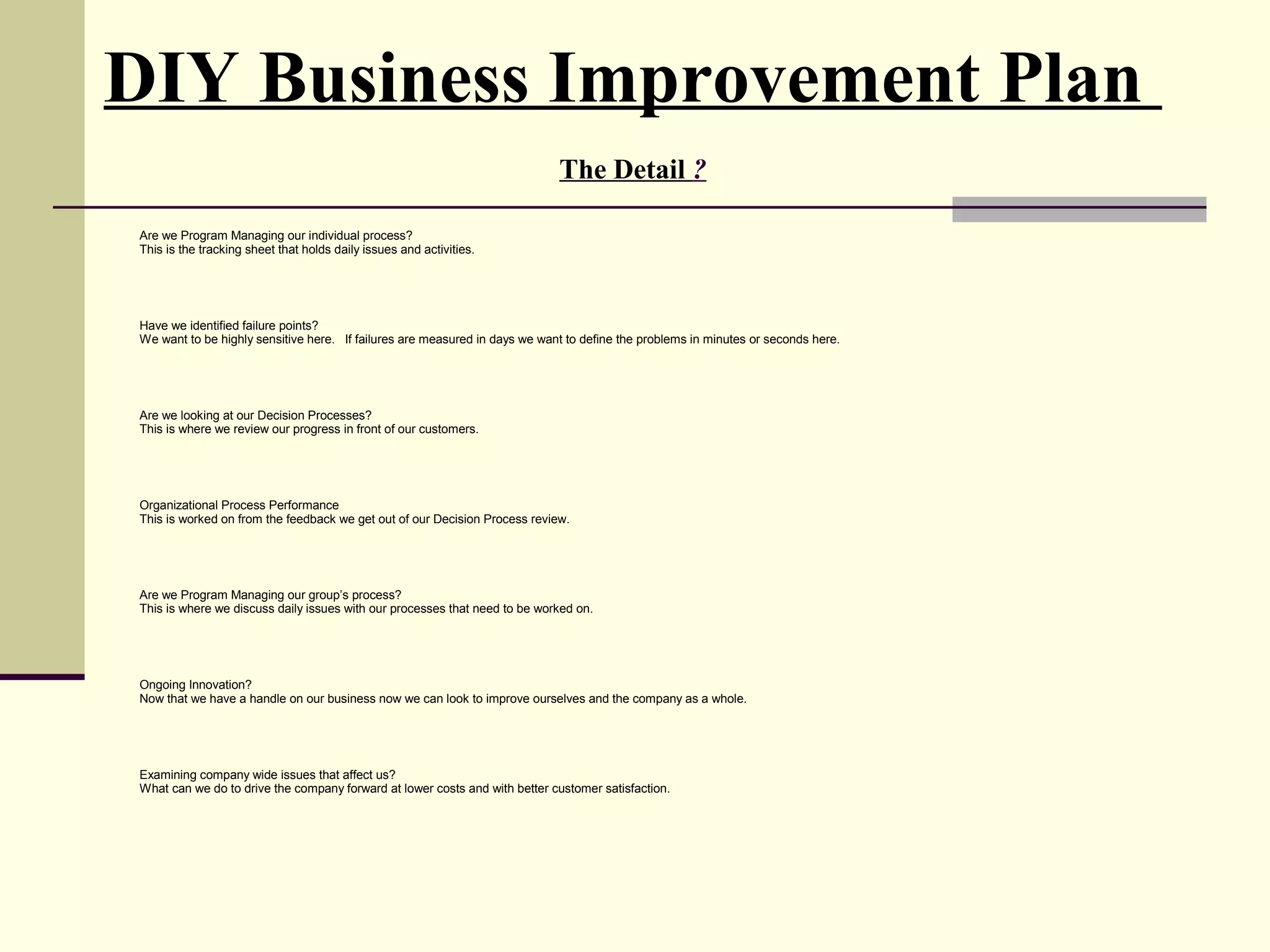 DIY Business Improvement Plan
                                                                            The Detail ?

Are we Program Managing our individual process?
This is the tracking sheet that holds daily issues and activities.




Have we identified failure points?
We want to be highly sensitive here. If failures are measured in days we want to define the problems in minutes or seconds here.




Are we looking at our Decision Processes?
This is where we review our progress in front of our customers.




Organizational Process Performance
This is worked on from the feedback we get out of our Decision Process review.




Are we Program Managing our group’s process?
This is where we discuss daily issues with our processes that need to be worked on.




Ongoing Innovation?
Now that we have a handle on our business now we can look to improve ourselves and the company as a whole.




Examining company wide issues that affect us?
What can we do to drive the company forward at lower costs and with better customer satisfaction.
 
