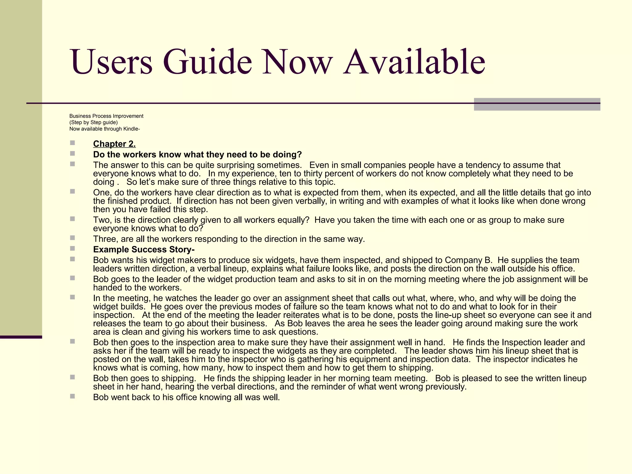 Users Guide Now Available
Business Process Improvement
(Step by Step guide)
Now available through Kindle-

        Chapter 2.
        Do the workers know what they need to be doing?
        The answer to this can be quite surprising sometimes. Even in small companies people have a tendency to assume that
         everyone knows what to do. In my experience, ten to thirty percent of workers do not know completely what they need to be
         doing . So let’s make sure of three things relative to this topic.
        One, do the workers have clear direction as to what is expected from them, when its expected, and all the little details that go into
         the finished product. If direction has not been given verbally, in writing and with examples of what it looks like when done wrong
         then you have failed this step.
        Two, is the direction clearly given to all workers equally? Have you taken the time with each one or as group to make sure
         everyone knows what to do?
        Three, are all the workers responding to the direction in the same way.
        Example Success Story-
        Bob wants his widget makers to produce six widgets, have them inspected, and shipped to Company B. He supplies the team
         leaders written direction, a verbal lineup, explains what failure looks like, and posts the direction on the wall outside his office.
        Bob goes to the leader of the widget production team and asks to sit in on the morning meeting where the job assignment will be
         handed to the workers.
        In the meeting, he watches the leader go over an assignment sheet that calls out what, where, who, and why will be doing the
         widget builds. He goes over the previous modes of failure so the team knows what not to do and what to look for in their
         inspection. At the end of the meeting the leader reiterates what is to be done, posts the line-up sheet so everyone can see it and
         releases the team to go about their business. As Bob leaves the area he sees the leader going around making sure the work
         area is clean and giving his workers time to ask questions.
        Bob then goes to the inspection area to make sure they have their assignment well in hand. He finds the Inspection leader and
         asks her if the team will be ready to inspect the widgets as they are completed. The leader shows him his lineup sheet that is
         posted on the wall, takes him to the inspector who is gathering his equipment and inspection data. The inspector indicates he
         knows what is coming, how many, how to inspect them and how to get them to shipping.
        Bob then goes to shipping. He finds the shipping leader in her morning team meeting. Bob is pleased to see the written lineup
         sheet in her hand, hearing the verbal directions, and the reminder of what went wrong previously.
        Bob went back to his office knowing all was well.
 