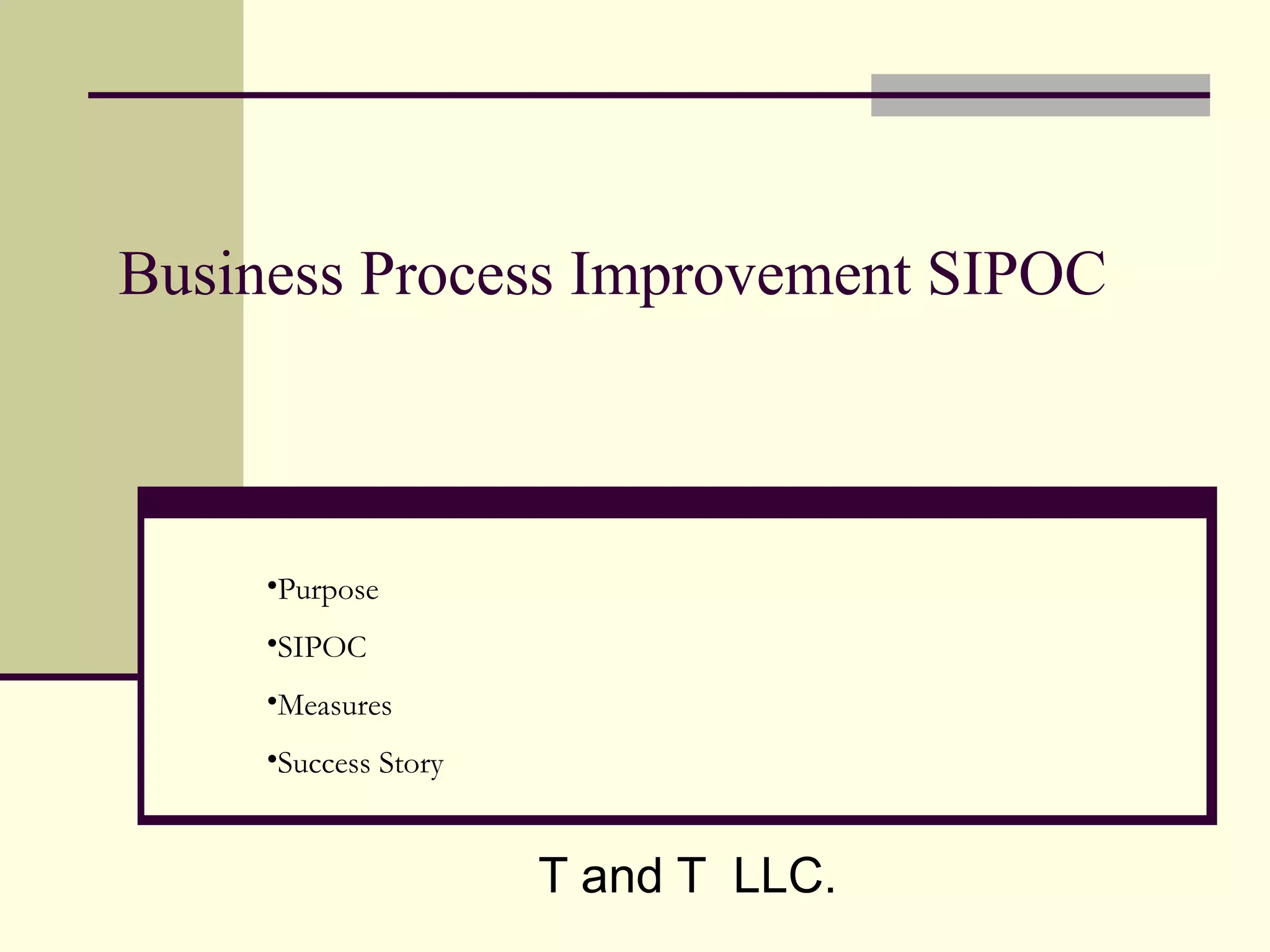 Business Process Improvement SIPOC



     •Purpose
     •SIPOC
     •Measures
     •Success Story


                      T and T LLC.
 