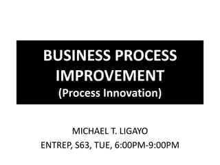 BUSINESS PROCESS
 IMPROVEMENT
   (Process Innovation)


       MICHAEL T. LIGAYO
ENTREP, S63, TUE, 6:00PM-9:00PM
 