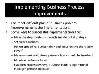Implementing Business Process
            Improvements
• The most difficult part of business process
  improvements is the implementation.
• Some keys to successful implementation are:
  – Main the step-by-step approach and do not skip steps
  – Set clear timelines
  – Do not spread resources thinly and focus on the short term
    payoff
  – Management and primary stakeholders should be involved
  – Maintain customer focus
  – Establish process owners, business leaders, operational
    manager, process operator
 