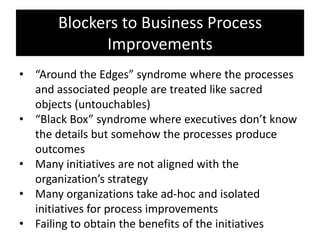 Blockers to Business Process
             Improvements
• “Around the Edges” syndrome where the processes
  and associated people are treated like sacred
  objects (untouchables)
• “Black Box” syndrome where executives don’t know
  the details but somehow the processes produce
  outcomes
• Many initiatives are not aligned with the
  organization’s strategy
• Many organizations take ad-hoc and isolated
  initiatives for process improvements
• Failing to obtain the benefits of the initiatives
 