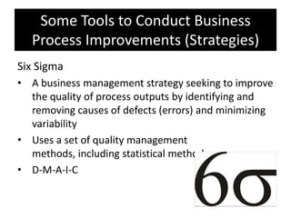 Some Tools to Conduct Business
  Process Improvements (Strategies)
Six Sigma
• A business management strategy seeking to improve
  the quality of process outputs by identifying and
  removing causes of defects (errors) and minimizing
  variability
• Uses a set of quality management
  methods, including statistical methods
• D-M-A-I-C
 