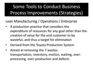 Some Tools to Conduct Business
   Process Improvements (Strategies)
Lean Manufacturing / Operations / Enterprise
• A production practice that considers the
  expenditure of resources for any goal other than the
  creation of value for the end customer to be
  wasteful, and thus a target for elimination
• Derived from the Toyota Production System
• Aimed at removing the 7 wastes:
  transportation, inventory, motion, waiting, over-
  processing, over-production and defects
 
