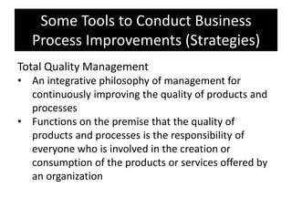Some Tools to Conduct Business
   Process Improvements (Strategies)
Total Quality Management
• An integrative philosophy of management for
  continuously improving the quality of products and
  processes
• Functions on the premise that the quality of
  products and processes is the responsibility of
  everyone who is involved in the creation or
  consumption of the products or services offered by
  an organization
 