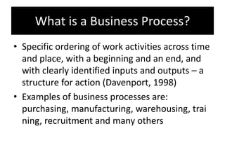 What is a Business Process?
• Specific ordering of work activities across time
  and place, with a beginning and an end, and
  with clearly identified inputs and outputs – a
  structure for action (Davenport, 1998)
• Examples of business processes are:
  purchasing, manufacturing, warehousing, trai
  ning, recruitment and many others
 