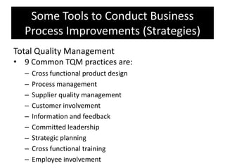 Some Tools to Conduct Business
  Process Improvements (Strategies)
Total Quality Management
• 9 Common TQM practices are:
  –   Cross functional product design
  –   Process management
  –   Supplier quality management
  –   Customer involvement
  –   Information and feedback
  –   Committed leadership
  –   Strategic planning
  –   Cross functional training
  –   Employee involvement
 