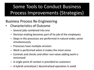 Some Tools to Conduct Business
  Process Improvements (Strategies)
Business Process Re-Engineering
• Characteristics of Outcome
  – Several jobs combined into one
  – Decision making becomes part of he job of the employees
  – Steps in the processes are performed in natural order, some
    simultaneuosly
  – Processes have multiple versions
  – Work is performed when it makes the most sense
  – Controls and checks and other non-value adding work is
    minimized
  – A single point of contact is provided to customers
  – A hybrid centralized / decentralized operation is used
 