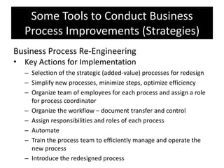 Some Tools to Conduct Business
  Process Improvements (Strategies)
Business Process Re-Engineering
• Key Actions for Implementation
  – Selection of the strategic (added-value) processes for redesign
  – Simplify new processes, minimize steps, optimize efficiency
  – Organize team of employees for each process and assign a role
    for process coordinator
  – Organize the workflow – document transfer and control
  – Assign responsibilities and roles of each process
  – Automate
  – Train the process team to efficiently manage and operate the
    new process
  – Introduce the redesigned process
 
