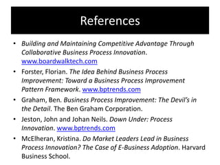 References
• Building and Maintaining Competitive Advantage Through
  Collaborative Business Process Innovation.
  www.boardwalktech.com
• Forster, Florian. The Idea Behind Business Process
  Improvement: Toward a Business Process Improvement
  Pattern Framework. www.bptrends.com
• Graham, Ben. Business Process Improvement: The Devil’s in
  the Detail. The Ben Graham Corporation.
• Jeston, John and Johan Neils. Down Under: Process
  Innovation. www.bptrends.com
• McElheran, Kristina. Do Market Leaders Lead in Business
  Process Innovation? The Case of E-Business Adoption. Harvard
  Business School.
 