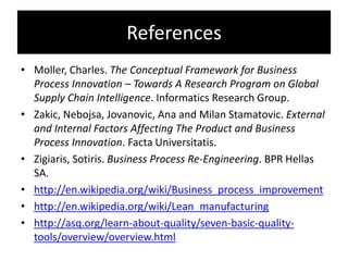 References
• Moller, Charles. The Conceptual Framework for Business
  Process Innovation – Towards A Research Program on Global
  Supply Chain Intelligence. Informatics Research Group.
• Zakic, Nebojsa, Jovanovic, Ana and Milan Stamatovic. External
  and Internal Factors Affecting The Product and Business
  Process Innovation. Facta Universitatis.
• Zigiaris, Sotiris. Business Process Re-Engineering. BPR Hellas
  SA.
• http://en.wikipedia.org/wiki/Business_process_improvement
• http://en.wikipedia.org/wiki/Lean_manufacturing
• http://asq.org/learn-about-quality/seven-basic-quality-
  tools/overview/overview.html
 