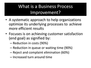What is a Business Process
            Improvement?
• A systematic approach to help organizations
  optimize its underlying processes to achieve
  more efficient results
• Focuses is on achieving customer satisfaction
  (end goal) as signified by:
  – Reduction in costs (90%)
  – Reduction in queue or waiting time (90%)
  – Reject and complaint elimination (60%)
  – Increased turn around time
 