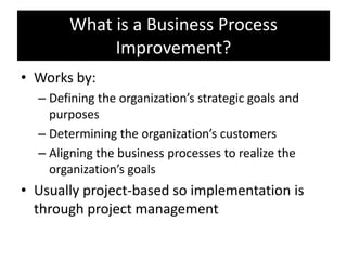 What is a Business Process
            Improvement?
• Works by:
  – Defining the organization’s strategic goals and
    purposes
  – Determining the organization’s customers
  – Aligning the business processes to realize the
    organization’s goals
• Usually project-based so implementation is
  through project management
 