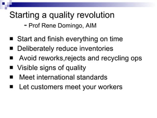 Starting a quality revolution   -  Prof Rene Domingo, AIM Start and finish everything on time Deliberately reduce inventories Avoid reworks,rejects and recycling ops Visible signs of quality Meet international standards Let customers meet your workers 