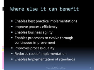 Where else it can benefitEnables best practice implementationsImprove process efficiencyEnables business agilityEnables processes to evolve through continuous improvementImproves process qualityReduces cost of implementationEnables Implementation of standardsPrepared by: Muhammad Ahsan16