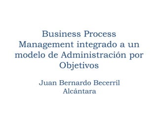 Business Process
Management integrado a un
modelo de Administración por
Objetivos
Juan Bernardo Becerril
Alcántara

 