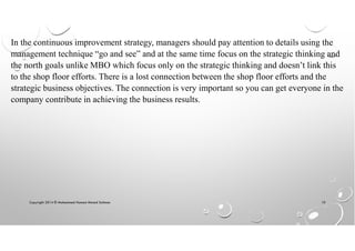 Copyright 2014 © Mohammed Hamed Ahmed Soliman 10
In the continuous improvement strategy, managers should pay attention to details using the
management technique “go and see” and at the same time focus on the strategic thinking and
the north goals unlike MBO which focus only on the strategic thinking and doesn’t link this
to the shop floor efforts. There is a lost connection between the shop floor efforts and the
strategic business objectives. The connection is very important so you can get everyone in the
company contribute in achieving the business results.
 