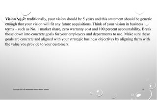 Copyright 2014 © Mohammed Hamed Ahmed Soliman 15
Vision ‫:ﺍﻟﺭﺅﻳﻪ‬ traditionally, your vision should be 5 years and this statement should be generic
enough that your vision will fit any future acquisitions. Think of your vision in business
terms – such as No. 1 market share, zero warranty cost and 100 percent accountability. Break
those down into concrete goals for your employees and departments to use. Make sure these
goals are concrete and aligned with your strategic business objectives by aligning them with
the value you provide to your customers.
 
