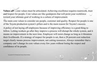 Copyright 2014 © Mohammed Hamed Ahmed Soliman 19
Values ‫ﺍﻟﻘﻳﻡ‬ : core values must be articulated. Achieving excellence requires teamwork, trust
and respect for people. Core values are like guideposts that will point your workforce
toward your ultimate goal of working in a culture of improvement.
The main core values to consider are people, customer and quality. Respect for people is one
of the Toyota production system’s pillars and is the main reason for Toyota’s success.
A policy of not laying off employees because of improving efficiency is a good thing to
follow. Letting workers go after they improve a process will disrupt the whole system, and it
means no improvement in the next time. Employee will resist change as long as it threatens
their livelihoods. If a strategy of respect for people is set, then a 20 percent cost reduction
target clearly means process improvement, not cutting resources. Always remember that a
company can’t change its core values every few years without losing the respect and
confidence of its people.
 