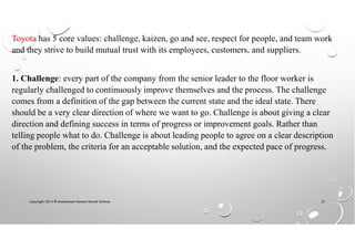 Copyright 2014 © Mohammed Hamed Ahmed Soliman 21
Toyota has 5 core values: challenge, kaizen, go and see, respect for people, and team work
and they strive to build mutual trust with its employees, customers, and suppliers.
1. Challenge: every part of the company from the senior leader to the floor worker is
regularly challenged to continuously improve themselves and the process. The challenge
comes from a definition of the gap between the current state and the ideal state. There
should be a very clear direction of where we want to go. Challenge is about giving a clear
direction and defining success in terms of progress or improvement goals. Rather than
telling people what to do. Challenge is about leading people to agree on a clear description
of the problem, the criteria for an acceptable solution, and the expected pace of progress.
 