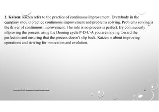 Copyright 2014 © Mohammed Hamed Ahmed Soliman 22
2. Kaizen: kaizen refer to the practice of continuous improvement. Everybody in the
company should practice continuous improvement and problems solving. Problems solving is
the driver of continuous improvement. The rule is no process is perfect. By continuously
improving the process using the Deming cycle P-D-C-A you are moving toward the
perfection and ensuring that the process doesn’t slip back. Kaizen is about improving
operations and striving for innovation and evolution.
 