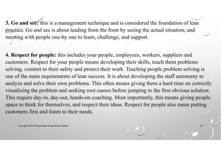 Copyright 2014 © Mohammed Hamed Ahmed Soliman 23
3. Go and see: this is a management technique and is considered the foundation of lean
practice. Go and see is about leading from the front by seeing the actual situation, and
meeting with people one-by one to learn, challenge, and support.
4. Respect for people: this includes your people, employees, workers, suppliers and
customers. Respect for your people means developing their skills, teach them problems
solving, commit to their safety and protect their work. Teaching people problem solving is
one of the main requirements of lean success. It is about developing the staff autonomy to
analyze and solve their own problems. This often means giving them a hard time on correctly
visualizing the problem and seeking root causes before jumping to the first obvious solution.
This require day-in, day-out, hands-on coaching. Most importantly, this means giving people
space to think for themselves, and respect their ideas. Respect for people also mean putting
customers first and listen to their needs.
 