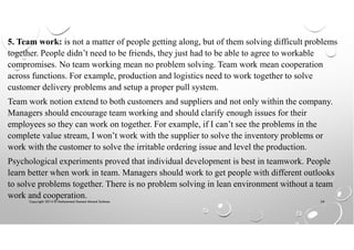 Copyright 2014 © Mohammed Hamed Ahmed Soliman 24
5. Team work: is not a matter of people getting along, but of them solving difficult problems
together. People didn’t need to be friends, they just had to be able to agree to workable
compromises. No team working mean no problem solving. Team work mean cooperation
across functions. For example, production and logistics need to work together to solve
customer delivery problems and setup a proper pull system.
Team work notion extend to both customers and suppliers and not only within the company.
Managers should encourage team working and should clarify enough issues for their
employees so they can work on together. For example, if I can’t see the problems in the
complete value stream, I won’t work with the supplier to solve the inventory problems or
work with the customer to solve the irritable ordering issue and level the production.
Psychological experiments proved that individual development is best in teamwork. People
learn better when work in team. Managers should work to get people with different outlooks
to solve problems together. There is no problem solving in lean environment without a team
work and cooperation.
 