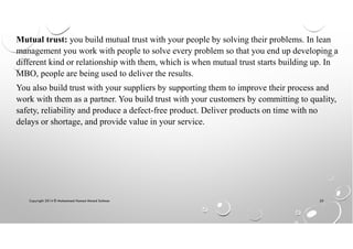 Copyright 2014 © Mohammed Hamed Ahmed Soliman 25
Mutual trust: you build mutual trust with your people by solving their problems. In lean
management you work with people to solve every problem so that you end up developing a
different kind or relationship with them, which is when mutual trust starts building up. In
MBO, people are being used to deliver the results.
You also build trust with your suppliers by supporting them to improve their process and
work with them as a partner. You build trust with your customers by committing to quality,
safety, reliability and produce a defect-free product. Deliver products on time with no
delays or shortage, and provide value in your service.
 