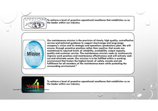 To achieve a level of proactive operational excellence that establishes us as
the leader within our industry.
Our maintenance mission is the provision of timely, high quality, cost-effective
service and technical guidance to support short-range and long-range
company's vision and its strategic and operations (production) plan. We will
ensure, through proactive practices rather than reactive, that assets are
maintained to required levels of reliability, availability, output capacity,
quality and customer service. The maintenance mission seeks to continuously
improve work practices and maintenance effectiveness and will actively seek
out and eliminate waste. Our mission is to be fulfilled within a working
environment that fosters the highest levels of safety, morale and job
fulfillment for all members of the maintenance team while protecting the
surrounding environment."
To achieve a level of proactive operational excellence that establishes us as
the leader within our industry.
Copyright 2014 © Mohammed Hamed Ahmed Soliman
26
 