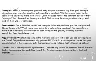 Copyright 2014 © Mohammed Hamed Ahmed Soliman 31
Strenghts: What is the company good at? Why do your customers buy from you? Example
strengths : sales team has excellent skills, quality is excellent. “We have some great design
ideas-if we could only make them work.” Count the good half of the comment as one of the
“strengths” but also consider the negative half. Find out why the strengths don’t always work
and list them under weaknesses.
Weaknesses: This is the other side of the strengths. What do you know you are not good at?
Or not happy with? What you are not doing to a satisfactiory standard? For example, we
have a lot of reworks, there are lots of cash laying on the ground, too many customer
complaints from the delivery,…etc.
Opportunities: What is happening in the marketplace now? What can you see developing in
the future? Do you have extra capacity you can fill?What do your competitors make that you
can do better? Is there any new skills that company need to learn that will open up options?
Threats: This is the opposite of opportunities. Consider any current or potential threats that are
facing the company. Any cash-flow issues? Any foreighn companies competing in the local
market?
 