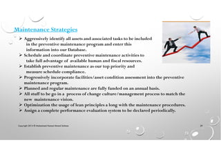 Aggressively identify all assets and associated tasks to be included
in the preventive maintenance program and enter this
information into our Database.
Schedule and coordinate preventive maintenance activities to
take full advantage of available human and fiscal resources.
Establish preventive maintenance as our top priority and
measure schedule compliance.
Progressively incorporate facilities/asset condition assessment into the preventive
maintenance program.
Planned and regular maintenance are fully funded on an annual basis.
All stuff to be go in a process of change culture/management process to match the
new maintenance vision.
Optimization the usage of lean principles a long with the maintenance procedures.
Assign a complete performance evaluation system to be declared periodically.
Maintenance Strategies
Copyright 2014 © Mohammed Hamed Ahmed Soliman 39
 
