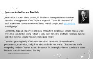 Copyright 2014 © Mohammed Hamed Ahmed Soliman 44
Employee Motivation and Creativity
Motivation is a part of the system, in the classic management environment
there is a strong present of the Taylor’s approach. Taylor 1919 quoted “if
each employee's compensation was linked to their output, their productivity
would go up.”
Commonly, happier employees are more productive. Employees should be paid what
provides a standard of living (which is vary from person to another). Financial benefits
and other motives should be adapted and paid wisely.
There is a growing body of evidence that direct incentives often undermine
performance, motivation, and job satisfaction in the real world. Dispute more useful
competing stories of human action, the search for the magic stimulus continue in some
business school classrooms to this day.
 